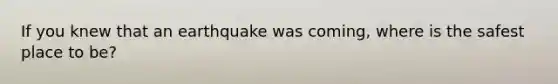 If you knew that an earthquake was coming, where is the safest place to be?