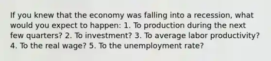 If you knew that the economy was falling into a​ recession, what would you expect to happen: 1. To production during the next few​ quarters? 2. To​ investment? 3. To average labor​ productivity? 4. To the real​ wage? 5. To the unemployment​ rate?