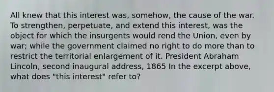 All knew that this interest was, somehow, the cause of the war. To strengthen, perpetuate, and extend this interest, was the object for which the insurgents would rend the Union, even by war; while the government claimed no right to do more than to restrict the territorial enlargement of it. President Abraham Lincoln, second inaugural address, 1865 In the excerpt above, what does "this interest" refer to?