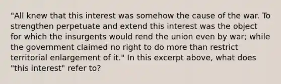 "All knew that this interest was somehow the cause of the war. To strengthen perpetuate and extend this interest was the object for which the insurgents would rend the union even by war; while the government claimed no right to do more than restrict territorial enlargement of it." In this excerpt above, what does "this interest" refer to?