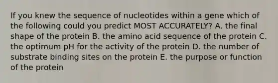 If you knew the sequence of nucleotides within a gene which of the following could you predict MOST ACCURATELY? A. the final shape of the protein B. the amino acid sequence of the protein C. the optimum pH for the activity of the protein D. the number of substrate binding sites on the protein E. the purpose or function of the protein