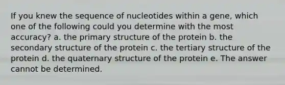 If you knew the sequence of nucleotides within a gene, which one of the following could you determine with the most accuracy? a. the primary structure of the protein b. the secondary structure of the protein c. the tertiary structure of the protein d. the quaternary structure of the protein e. The answer cannot be determined.