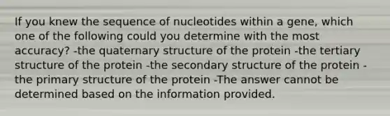 If you knew the sequence of nucleotides within a gene, which one of the following could you determine with the most accuracy? -the quaternary structure of the protein -the tertiary structure of the protein -the secondary structure of the protein -the primary structure of the protein -The answer cannot be determined based on the information provided.