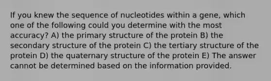 If you knew the sequence of nucleotides within a gene, which one of the following could you determine with the most accuracy? A) the primary structure of the protein B) the secondary structure of the protein C) the tertiary structure of the protein D) the quaternary structure of the protein E) The answer cannot be determined based on the information provided.