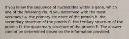 If you knew the sequence of nucleotides within a gene, which one of the following could you determine with the most accuracy? A. the primary structure of the protein B. the secondary structure of the protein C. the tertiary structure of the protein D. the quaternary structure of the protein E. The answer cannot be determined based on the information provided.