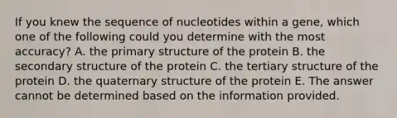 If you knew the sequence of nucleotides within a gene, which one of the following could you determine with the most accuracy? A. the primary structure of the protein B. the secondary structure of the protein C. the tertiary structure of the protein D. the quaternary structure of the protein E. The answer cannot be determined based on the information provided.