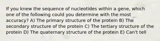 If you knew the sequence of nucleotides within a gene, which one of the following could you determine with the most accuracy? A) The <a href='https://www.questionai.com/knowledge/knHR7ecP3u-primary-structure' class='anchor-knowledge'>primary structure</a> of the protein B) The <a href='https://www.questionai.com/knowledge/kRddrCuqpV-secondary-structure' class='anchor-knowledge'>secondary structure</a> of the protein C) The tertiary structure of the protein D) The quaternary structure of the protein E) Can't tell