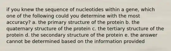 if you knew the sequence of nucleotides within a gene, which one of the following could you determine with the most accuracy? a. the primary structure of the protein b. the quaternary structure of the protein c. the tertiary structure of the protein d. the secondary structure of the protein e. the answer cannot be determined based on the information provided