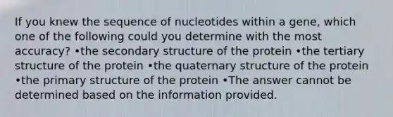 If you knew the sequence of nucleotides within a gene, which one of the following could you determine with the most accuracy? •the secondary structure of the protein •the tertiary structure of the protein •the quaternary structure of the protein •the primary structure of the protein •The answer cannot be determined based on the information provided.