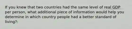 If you knew that two countries had the same level of real GDP per person, what additional piece of information would help you determine in which country people had a better standard of living?: