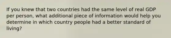 If you knew that two countries had the same level of real GDP per person, what additional piece of information would help you determine in which country people had a better standard of living?