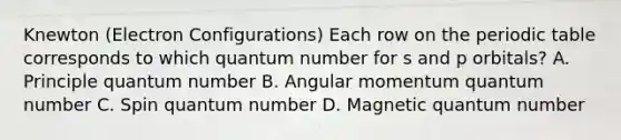 Knewton (Electron Configurations) Each row on the periodic table corresponds to which quantum number for s and p orbitals? A. Principle quantum number B. Angular momentum quantum number C. Spin quantum number D. Magnetic quantum number