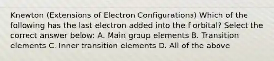 Knewton (Extensions of Electron Configurations) Which of the following has the last electron added into the f orbital? Select the correct answer below: A. Main group elements B. Transition elements C. Inner transition elements D. All of the above