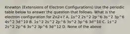 Knewton (Extensions of Electron Configurations) Use the periodic table below to answer the question that follows. What is the electron configuration for Zn2+? A. 1s^2 2s^2 2p^6 3s^2 3p^6 4s^2 3d^10 B. 1s^2 2s^2 2p^6 3s^2 3p^6 3d^10 C. 1s^2 2s^2 2p^6 3s^2 3p^6 3d^12 D. None of the above