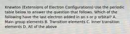 Knewton (Extensions of Electron Configurations) Use the periodic table below to answer the question that follows. Which of the following have the last electron added in an s or p orbital? A. Main group elements B. Transition elements C. Inner transition elements D. All of the above