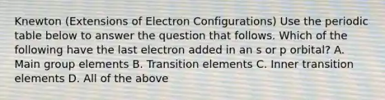 Knewton (Extensions of Electron Configurations) Use the periodic table below to answer the question that follows. Which of the following have the last electron added in an s or p orbital? A. Main group elements B. Transition elements C. Inner transition elements D. All of the above