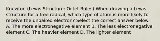 Knewton (Lewis Structure: Octet Rules) When drawing a Lewis structure for a free radical, which type of atom is more likely to receive the unpaired electron? Select the correct answer below: A. The more electronegative element B. The less electronegative element C. The heavier element D. The lighter element