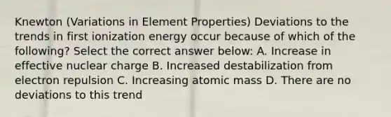 Knewton (Variations in Element Properties) Deviations to the trends in first ionization energy occur because of which of the following? Select the correct answer below: A. Increase in effective nuclear charge B. Increased destabilization from electron repulsion C. Increasing atomic mass D. There are no deviations to this trend