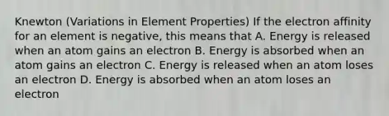 Knewton (Variations in Element Properties) If the electron affinity for an element is negative, this means that A. Energy is released when an atom gains an electron B. Energy is absorbed when an atom gains an electron C. Energy is released when an atom loses an electron D. Energy is absorbed when an atom loses an electron