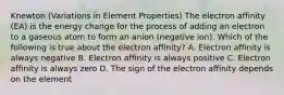 Knewton (Variations in Element Properties) The electron affinity (EA) is the energy change for the process of adding an electron to a gaseous atom to form an anion (negative ion). Which of the following is true about the electron affinity? A. Electron affinity is always negative B. Electron affinity is always positive C. Electron affinity is always zero D. The sign of the electron affinity depends on the element