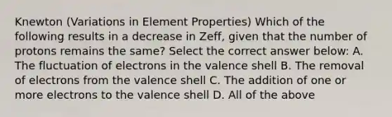 Knewton (Variations in Element Properties) Which of the following results in a decrease in Zeff, given that the number of protons remains the same? Select the correct answer below: A. The fluctuation of electrons in the valence shell B. The removal of electrons from the valence shell C. The addition of one or more electrons to the valence shell D. All of the above