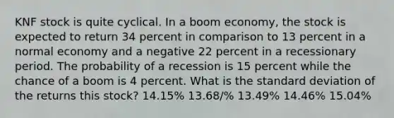 KNF stock is quite cyclical. In a boom economy, the stock is expected to return 34 percent in comparison to 13 percent in a normal economy and a negative 22 percent in a recessionary period. The probability of a recession is 15 percent while the chance of a boom is 4 percent. What is the standard deviation of the returns this stock? 14.15% 13.68/% 13.49% 14.46% 15.04%