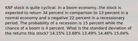 KNF stock is quite cyclical. In a boom economy, the stock is expected to return 34 percent in comparison to 13 percent in a normal economy and a negative 22 percent in a recessionary period. The probability of a recession is 15 percent while the chance of a boom is 4 percent. What is the <a href='https://www.questionai.com/knowledge/kqGUr1Cldy-standard-deviation' class='anchor-knowledge'>standard deviation</a> of the returns this stock? 14.15% 13.68% 13.49% 14.46% 15.04%