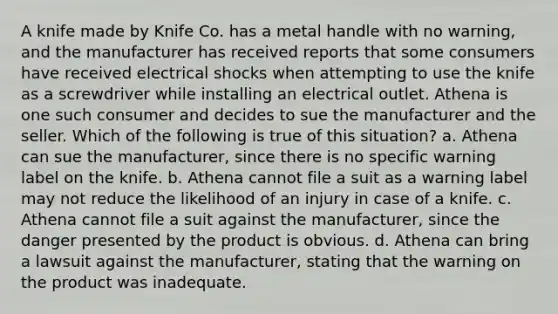 A knife made by Knife Co. has a metal handle with no warning, and the manufacturer has received reports that some consumers have received electrical shocks when attempting to use the knife as a screwdriver while installing an electrical outlet. Athena is one such consumer and decides to sue the manufacturer and the seller. Which of the following is true of this situation? a. Athena can sue the manufacturer, since there is no specific warning label on the knife. b. Athena cannot file a suit as a warning label may not reduce the likelihood of an injury in case of a knife. c. Athena cannot file a suit against the manufacturer, since the danger presented by the product is obvious. d. Athena can bring a lawsuit against the manufacturer, stating that the warning on the product was inadequate.