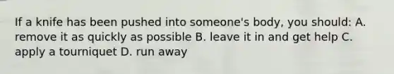 If a knife has been pushed into someone's body, you should: A. remove it as quickly as possible B. leave it in and get help C. apply a tourniquet D. run away