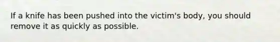 If a knife has been pushed into the victim's body, you should remove it as quickly as possible.