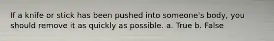 If a knife or stick has been pushed into someone's body, you should remove it as quickly as possible. a. True b. False