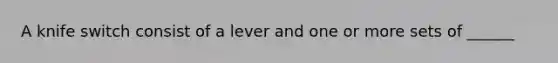 A knife switch consist of a lever and one or more sets of ______