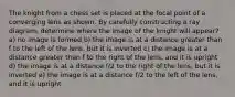 The knight from a chess set is placed at the focal point of a converging lens as shown. By carefully constructing a ray diagram, determine where the image of the knight will appear? a) no image is formed b) the image is at a distance greater than f to the left of the lens, but it is inverted c) the image is at a distance greater than f to the right of the lens, and it is upright d) the image is at a distance f/2 to the right of the lens, but it is inverted e) the image is at a distance f/2 to the left of the lens, and it is upright