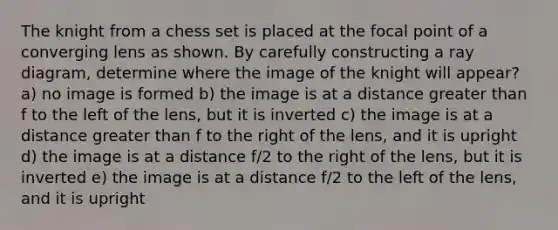 The knight from a chess set is placed at the focal point of a converging lens as shown. By carefully constructing a ray diagram, determine where the image of the knight will appear? a) no image is formed b) the image is at a distance greater than f to the left of the lens, but it is inverted c) the image is at a distance greater than f to the right of the lens, and it is upright d) the image is at a distance f/2 to the right of the lens, but it is inverted e) the image is at a distance f/2 to the left of the lens, and it is upright