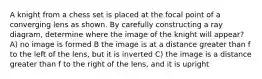 A knight from a chess set is placed at the focal point of a converging lens as shown. By carefully constructing a ray diagram, determine where the image of the knight will appear? A) no image is formed B the image is at a distance greater than f to the left of the lens, but it is inverted C) the image is a distance greater than f to the right of the lens, and it is upright