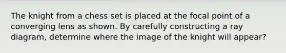 The knight from a chess set is placed at the focal point of a converging lens as shown. By carefully constructing a ray diagram, determine where the image of the knight will appear?