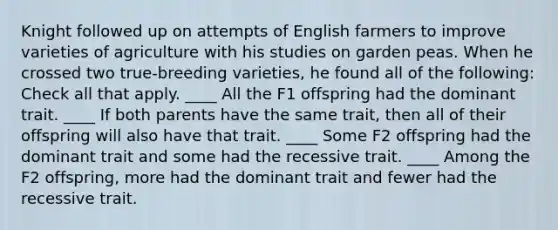 Knight followed up on attempts of English farmers to improve varieties of agriculture with his studies on garden peas. When he crossed two true-breeding varieties, he found all of the following: Check all that apply. ____ All the F1 offspring had the dominant trait. ____ If both parents have the same trait, then all of their offspring will also have that trait. ____ Some F2 offspring had the dominant trait and some had the recessive trait. ____ Among the F2 offspring, more had the dominant trait and fewer had the recessive trait.