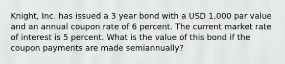 Knight, Inc. has issued a 3 year bond with a USD 1,000 par value and an annual coupon rate of 6 percent. The current market rate of interest is 5 percent. What is the value of this bond if the coupon payments are made semiannually?