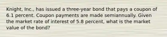 Knight, Inc., has issued a three-year bond that pays a coupon of 6.1 percent. Coupon payments are made semiannually. Given the market rate of interest of 5.8 percent, what is the market value of the bond?