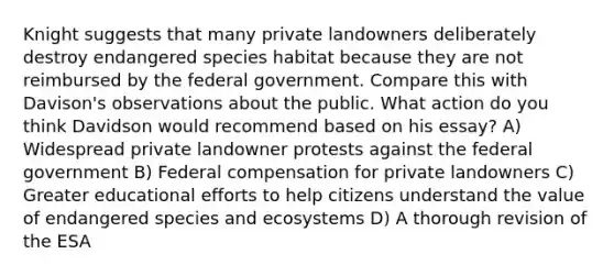 Knight suggests that many private landowners deliberately destroy endangered species habitat because they are not reimbursed by the federal government. Compare this with Davison's observations about the public. What action do you think Davidson would recommend based on his essay? A) Widespread private landowner protests against the federal government B) Federal compensation for private landowners C) Greater educational efforts to help citizens understand the value of endangered species and ecosystems D) A thorough revision of the ESA