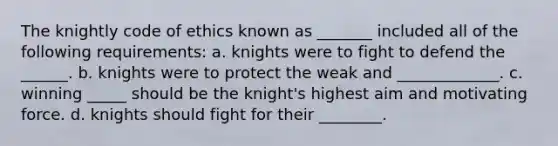 The knightly code of ethics known as _______ included all of the following requirements: a. knights were to fight to defend the ______. b. knights were to protect the weak and _____________. c. winning _____ should be the knight's highest aim and motivating force. d. knights should fight for their ________.