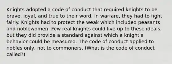 Knights adopted a code of conduct that required knights to be brave, loyal, and true to their word. In warfare, they had to fight fairly. Knights had to protect the weak which included peasants and noblewomen. Few real knights could live up to these ideals, but they did provide a standard against which a knight's behavior could be measured. The code of conduct applied to nobles only, not to commoners. (What is the code of conduct called?)