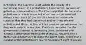 In 'Knights', the Supreme Court upheld the legality of a warrantless search of a probationer's home for the purposes of gathering criminal evidence. The Court ruled that the home of a probationer or who is suspected of a crime can be searched without a warrant if (a) the search is based on reasonable suspicion that they had committed another crime while on probation and (b) a condition of their previous probation was that they would submit to searches. The Court reasoned that the government's interest in preventing crime, combined with 'Knights''s diminished expectation of privacy, required only a REASONABLE SUSPICION to make the search legal, rather than a violation of the probationer's Fourth Amendment right to privacy.