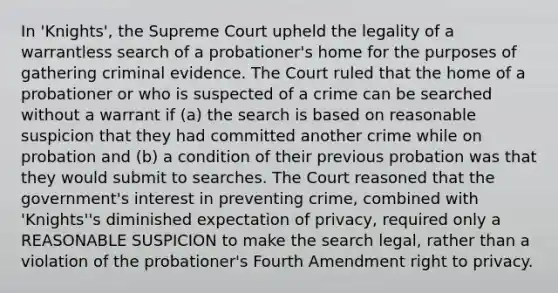 In 'Knights', the Supreme Court upheld the legality of a warrantless search of a probationer's home for the purposes of gathering criminal evidence. The Court ruled that the home of a probationer or who is suspected of a crime can be searched without a warrant if (a) the search is based on reasonable suspicion that they had committed another crime while on probation and (b) a condition of their previous probation was that they would submit to searches. The Court reasoned that the government's interest in preventing crime, combined with 'Knights''s diminished expectation of privacy, required only a REASONABLE SUSPICION to make the search legal, rather than a violation of the probationer's Fourth Amendment right to privacy.