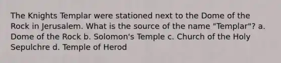 The Knights Templar were stationed next to the Dome of the Rock in Jerusalem. What is the source of the name "Templar"? a. Dome of the Rock b. Solomon's Temple c. Church of the Holy Sepulchre d. Temple of Herod