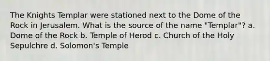 The Knights Templar were stationed next to the Dome of the Rock in Jerusalem. What is the source of the name "Templar"? a. Dome of the Rock b. Temple of Herod c. Church of the Holy Sepulchre d. Solomon's Temple