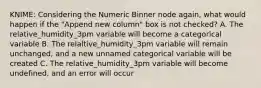 KNIME: Considering the Numeric Binner node again, what would happen if the "Append new column" box is not checked? A. The relative_humidity_3pm variable will become a categorical variable B. The relaltive_humidity_3pm variable will remain unchanged, and a new unnamed categorical variable will be created C. The relative_humidity_3pm variable will become undefined, and an error will occur