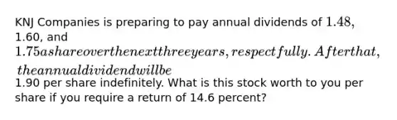 KNJ Companies is preparing to pay annual dividends of 1.48,1.60, and 1.75 a share over the next three years, respectfully. After that, the annual dividend will be1.90 per share indefinitely. What is this stock worth to you per share if you require a return of 14.6 percent?