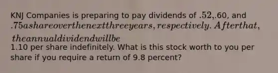 KNJ Companies is preparing to pay dividends of .52,.60, and .75 a share over the next three years, respectively. After that, the annual dividend will be1.10 per share indefinitely. What is this stock worth to you per share if you require a return of 9.8 percent?