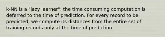 k-NN is a "lazy learner": the time consuming computation is deferred to the time of prediction. For every record to be predicted, we compute its distances from the entire set of training records only at the time of prediction.